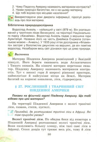 2. Чому Південну Америку називають материком контрастів?
3. Назви природні багатства, які є на цьому материку.
4. Що тобі відомо про місцеве населення?
Ш
Використовуючи різні джерела інформації, підготуй розпо­
відь про ліси материка.
Бібліотечка природодослідника
Водоспад Анхель - найвищий у світі (979 м). Він розташо­
ваний у тропічних лісах Венесуели, на території Національно­
го парку «Канайма». Водоспад Анхель падає з вершини гори
Ауянтепуй. Названо його на честь Джеймса Енджела (іспан­
ською мовою - Анхель). У 1935 році літак дослідника «Фламін­
го» застряг у болотистих джунглях на вершині, де він помітив
водоспад. Незабаром весь світ дізнався про це диво природи.
<А» Висновки
■ *гГ * .»і
М атерик Південна Америка розміщ ений у Західній
півкулі. Його береги омивають води Атлантичного
і Тихого океанів. На півночі материк перетинає еква­
тор. Південну А мерику називають материком контра­
стів. Тут є високі гори ,й ш ирокі рівнинні простори,
найвологіш е й найсухіш е місця на Землі. Материк
багатий на корисні копалини, ліси, гідроресурси.
§ 27. РО С Л И Н Н И Й І Т В А Р И Н Н И Й СВІТ
П ІВ Д Е Н Н О Ї А М Е Р И К И
Покажи на фізичній карті Південну Америку. Що тобі
відомо про цей материк?
На території Південної Америки є вологі тропічні
ліси, савани, степи, пустелі.
Щ Пригадай, де розташовані тропічні ліси в Африці. Які
та м природні умови?
Вологі тропічні ліси. По обидва боки від екватора в
Південній Америці розташ овані вологі тропічні ліси.
Вони охоплю ю ть більш у площ у, ніж такі самі ліси в
Африці. Сезон дощ ів тут триває весь рік, тому й ліси
80
 