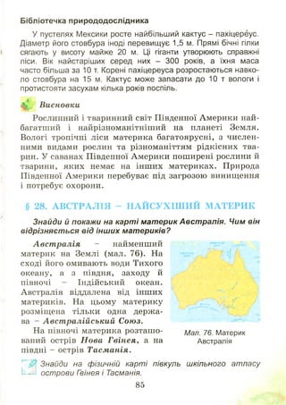Бібліотечка природодослідника
У пустелях Мексики росте найбільший кактус - пахіцереус.
Діаметр його стовбура іноді перевищує 1,5 м. Прямі бічні гілки
сягають у висоту майже 20 м. Ці гіганти утворюють справжні
ліси. Вік найстаріших серед них - 300 років, а їхня маса
часто більша за 10 т. Корені пахіцереуса розростаються навко­
ло стовбура на 15 м. Кактус може запасати до 10 т вологи і
протистояти засухам кілька років поспіль.
Висновки
Рослинний і тваринний світ Південної Америки най-
багатший і найрізноманітніш ий на планеті Земля.
Вологі тропічні ліси материка багатоярусні, з числен­
ними видами рослин та різноманіттям рідкісних тва­
рин. У саванах Південної Америки пош ирені рослини й
тварини, яких немає на інш их материках. Природа
Південної Америки перебуває під загрозою винищення
і потребує охорони.
§ 28. А В С Т Р А Л ІЯ - Н А Й С У Х ІШ И Й М А Т Е Р И К
Знайди й покажи на карті материк Австралія. Чим він
відрізняється від інших материків?
А вст ралія - найменший
материк на Землі (мал. 76). На
сході його омивають води Тихого
океану, а з півдня, заходу й
півночі - Індійський океан.
Австралія віддалена від інш их
материків. На цьому материку
розміщена тільки одна держ а­
ва - Авст ралійський Союз.
На півночі материка розташ о­
ваний острів Н ова Гвінея, а на
півдні - острів Тасм анія.
Знайди на фізичній карті півкуль шкільного атласу
Е іі. острови Гзінея і Тасманія.
85
Мал. 76. Материк
Австралія
 