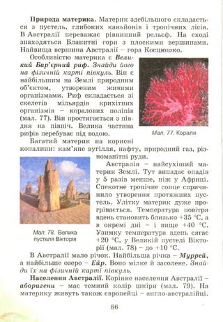 П рирода материка. Материк здебільш ого складаєть­
ся з пустель, глибоких каньйонів і тропічних лісів.
В Австралії переважає рівнинний рельєф. На сході
знаходяться Блакитні гори з плоскими вершинами.
Найвища вершина Австралії - гора К осцю ш ко.
Особливістю материка є Вели­
кий Бар'єрний риф. Знайди його
на фізичній карті півкуль. Він є
найбільшим на Землі природним
об’єктом, утвореним живими
організмами. Риф складається зі
скелетів мільярдів крихітних
організмів - коралових поліпів
(мал. 77). Він простягається з пів­
дня на північ. Велика частина
рифів перебуває під водою.
Багатий материк на корисні
копалини: кам ’ яне вугілля, нафту, природний газ, різ­
номанітні руди.
Австралія - найсухіш ий ма­
терик Землі. Тут випадає опадів
у 5 разів менше, ніж у Африці.
Спекотне тропічне сонце спричи­
нило утворення протяжних пус­
тель. Улітку материк дуже про­
грівається. Температура повітря
вдень становить близько +35 °С, а
в окремі дні - і вище +40 °С.
Узимку температура вдень сягає
+20 °С, у Великій пустелі Вікто­
рії (мал. 78) - до +10 °С.
В Австралії мало річок. Найбільша річка - Муррей,
а найбільше озеро - Ейр. Воно мілке й засолене. Знай­
ди їх на фізичній карті півкуль.
Населення Австралії. Корінне населення Австралії -
аборигени - має темний колір ш кіри (мал. 79). На
материку ж ивуть також європейці - англо-австралійці.
Мал. 78. Велика
пустеля Вікторія
 