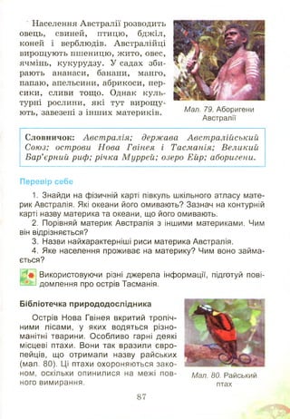 Населення Австралії розводить
овець, свиней, птицю, бджіл,
коней і верблюдів. Австралійці
вирощують пшеницю, ж ито, овес,
ячмінь, кукурудзу. У садах зби­
рають ананаси, банани, манго,
папаю, апельсини, абрикоси, пер­
сики, сливи тощ о. Однак куль­
турні рослини, які тут вирощ у­
ють, завезені з інш их материків. Мал- Аборигени
Австралії
Словничок: Авст ралія; держава Авст ралійський
Союз; острови Н ова Гвінея і Тасманія; Великий
Бар’єрний риф; річка М уррей; озеро Ейр; аборигени.
Перевір себе
1. Знайди на фізичній карті півкуль шкільного атласу мате­
рик Австралія. Які океани його омивають? Зазнач на контурній
карті назву материка та океани, що його омивають.
2. Порівняй материк Австралія з іншими материками. Чим
він відрізняється?
3. Назви найхарактерніші риси материка Австралія.
4. Яке населення проживає на материку? Чим воно займа­
ється?
Шф, Використовуючи різні джерела інформації, підготуй пові-
домлення про острів Тасманія.
Бібліотечка природодослідника
Острів Нова Гвінея вкритий тропіч­
ними лісами, у яких водяться різно­
манітні тварини. Особливо гарні деякі
місцеві птахи. Вони так вразили євро­
пейців, що отримали назву райських
(мал. 80). Ці птахи охороняються зако­
ном, оскільки опинилися на межі пов­
ного вимирання. птах
Мал. 80. Райський
87
 