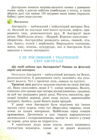 Дослідники виявили яскраво-зеленого коника з рожевими
очима, жабу з довгим хоботом (завбільшки з ніготь), а також
зібрали дані про майже 100 місцевих видів комах (мурашок,
бабок) і деякі види рослин.
Висновки
Австралія - найменший і найсухіш ий материк Зем­
лі, багатий на поклади кам ’яного вугілля, нафти, при­
родного газу, різноманітних руд. В Австралії мало
річок. Найбільша річка - М уррей. Корінне населення -
аборигени. Австралійці розводять овець, свиней, пта­
хів, бджіл, коней і верблюдів. Вирощ ують пшеницю,
ж ито, овес, ячмінь, кукурудзу, які в Австралію було
завезено з інш их материків.
§ 29. РО С Л И Н Н И Й І Т В А Р И Н Н И Й
С ВІТ А В С Т Р А Л ІЇ
Що тобі відомо про Австралію? Покажи на фізичній
карті цей материк.
Оскільки Австралія - найсухіш ий материк на Землі,
різноманітність її рослинного світу залежить від кіль­
кості вологи. Тут є тропічні ліси, савани та пустелі.
Тропічні ліси ростуть вузькою смугою на сході Австра­
лії. Вони охоплюють лише 2 % площі материка. Вологе,
спекотне літо триває три-чотири місяці (жовтень-грудень),
за цей час випадають рясні дощі. Ростуть евкаліпти, ара­
укарії (хвойні дерева), різні види пальм, деревоподібні
папороті, бамбук, дуже багато видів орхідей.
У давні часи Австралія була відділена від інших
частин світу морем, тому тут збереглися тварини, яких
немає на інших материках. Найбільше серед ссавців
сум част их. Дитинчата в цих тварин народжуються
маленькими і недорозвиненими, матері їх носять у сумці
на череві, доки вони не підростуть.
У тропічних лісах живе коала, якого називають
сумчастим ведмедем, однак це не родич ведмедів
 