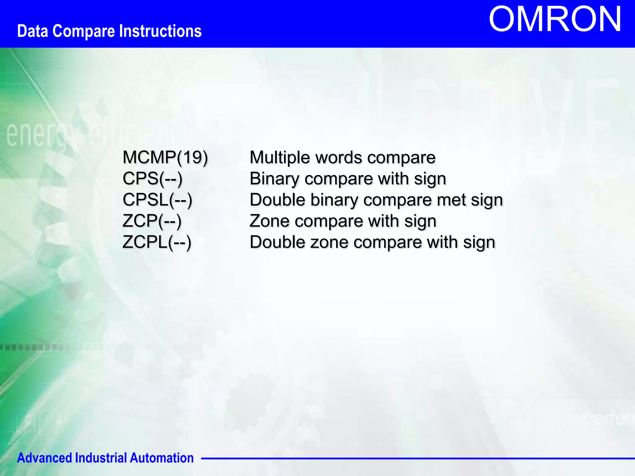 Data Compare Instructions 
Advanced Industrial Automation 
OMRON 
MCMP(19) Multiple words compare 
CPS(--) Binary compare with sign 
CPSL(--) Double binary compare met sign 
ZCP(--) Zone compare with sign 
ZCPL(--) Double zone compare with sign 
 