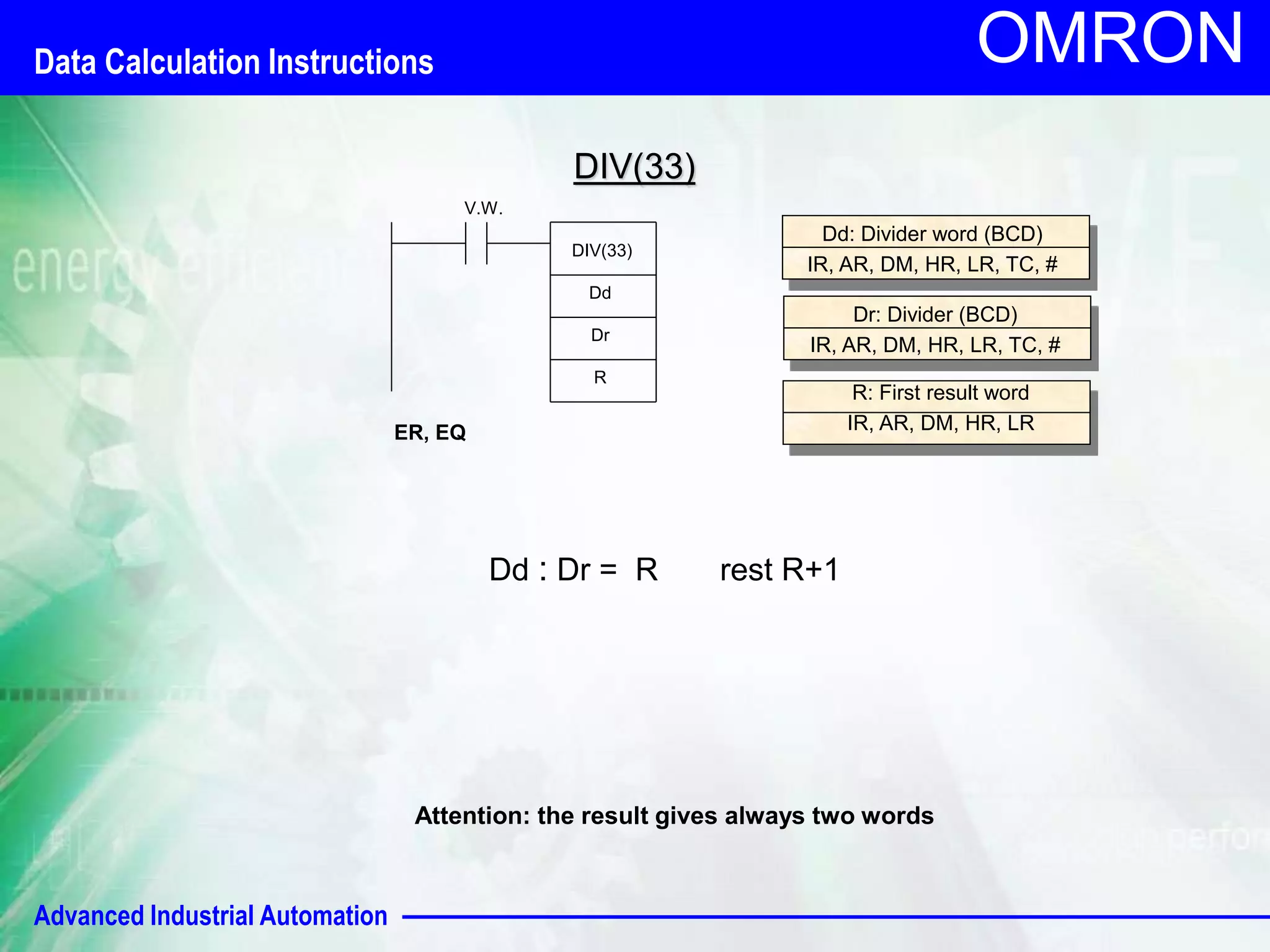 Data Calculation Instructions 
Advanced Industrial Automation 
OMRON 
V.W. 
DIV(33) 
Dd 
ER, EQ 
Dr 
Dd: Divider word (BCD) 
IR, AR, DM, HR, LR, TC, # 
Dr: Divider (BCD) 
IR, AR, DM, HR, LR, TC, # 
R 
R: First result word 
IR, AR, DM, HR, LR 
DIV(33) 
Dd : Dr = R rest R+1 
Attention: the result gives always two words 
 