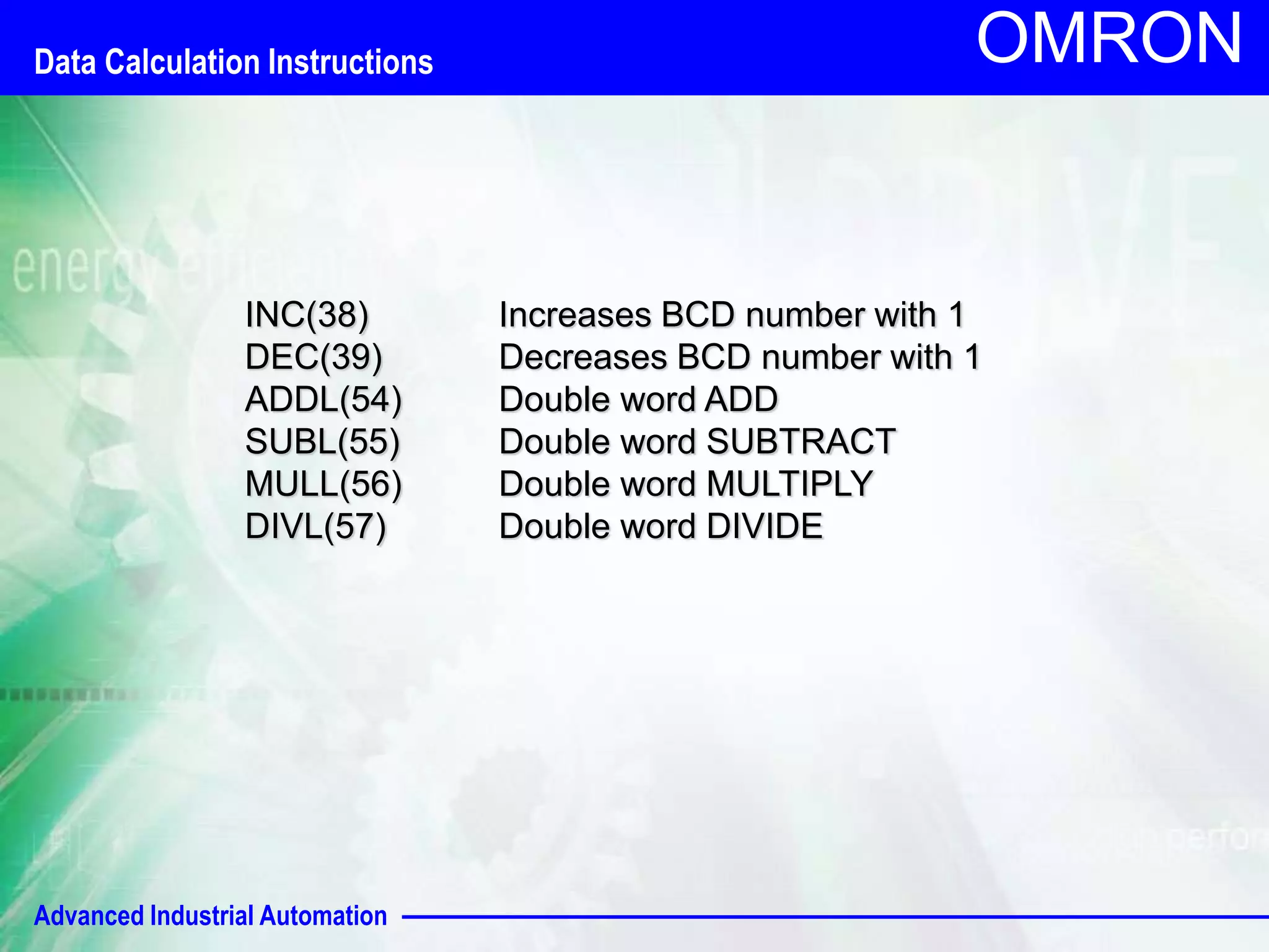 Data Calculation Instructions 
Advanced Industrial Automation 
OMRON 
INC(38) Increases BCD number with 1 
DEC(39) Decreases BCD number with 1 
ADDL(54) Double word ADD 
SUBL(55) Double word SUBTRACT 
MULL(56) Double word MULTIPLY 
DIVL(57) Double word DIVIDE 
 
