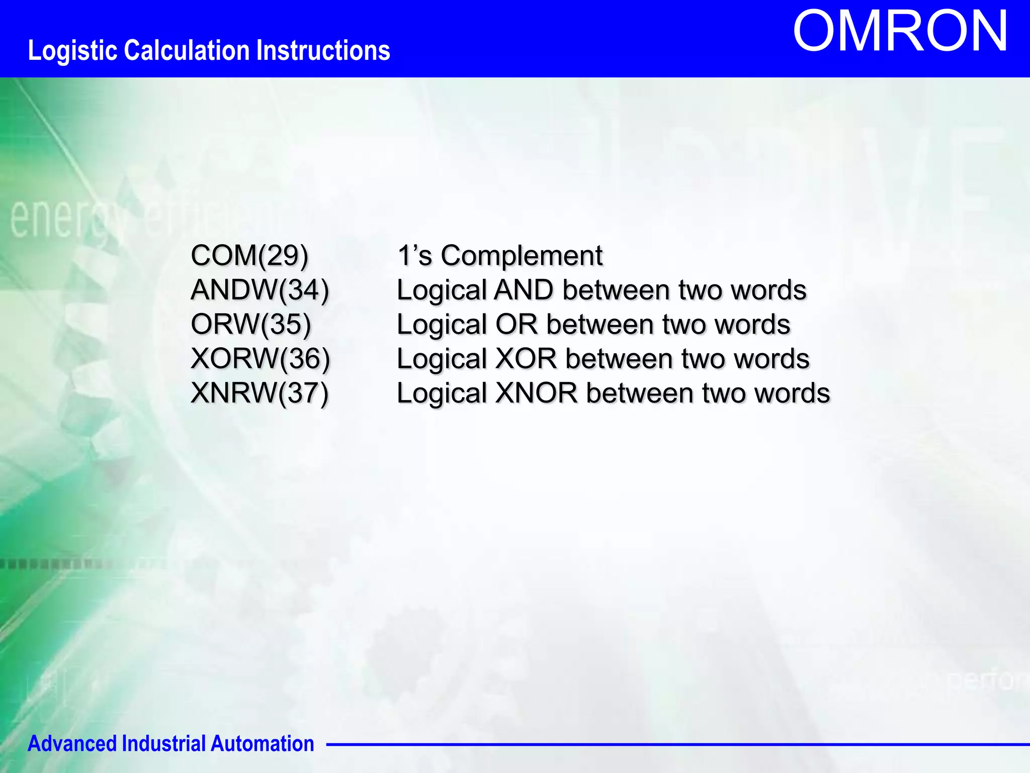 Logistic Calculation Instructions 
Advanced Industrial Automation 
OMRON 
COM(29) 1’s Complement 
ANDW(34) Logical AND between two words 
ORW(35) Logical OR between two words 
XORW(36) Logical XOR between two words 
XNRW(37) Logical XNOR between two words 
 