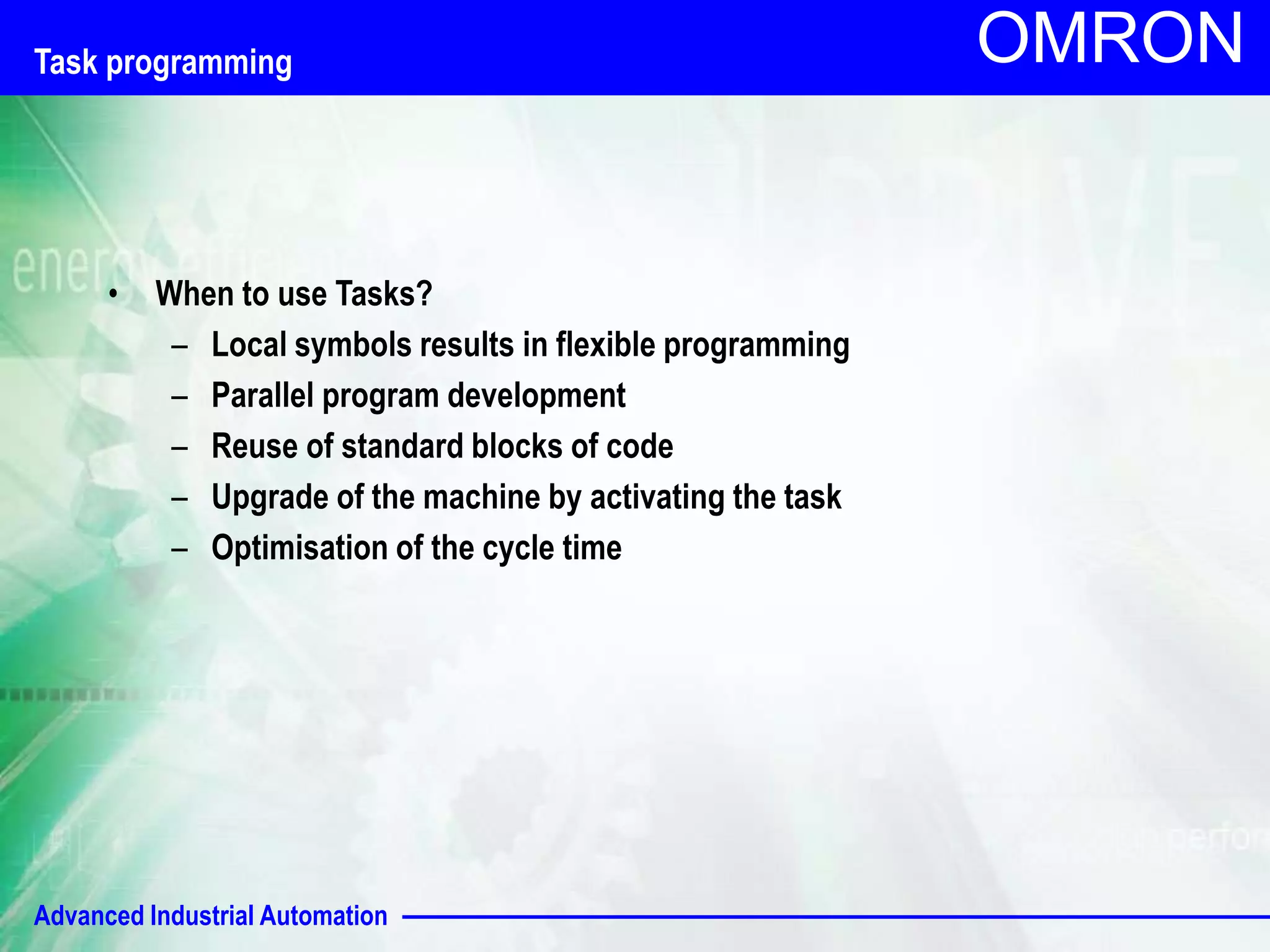 OMRON Task programming 
• When to use Tasks? 
– Local symbols results in flexible programming 
– Parallel program development 
– Reuse of standard blocks of code 
– Upgrade of the machine by activating the task 
– Optimisation of the cycle time 
Advanced Industrial Automation 
 