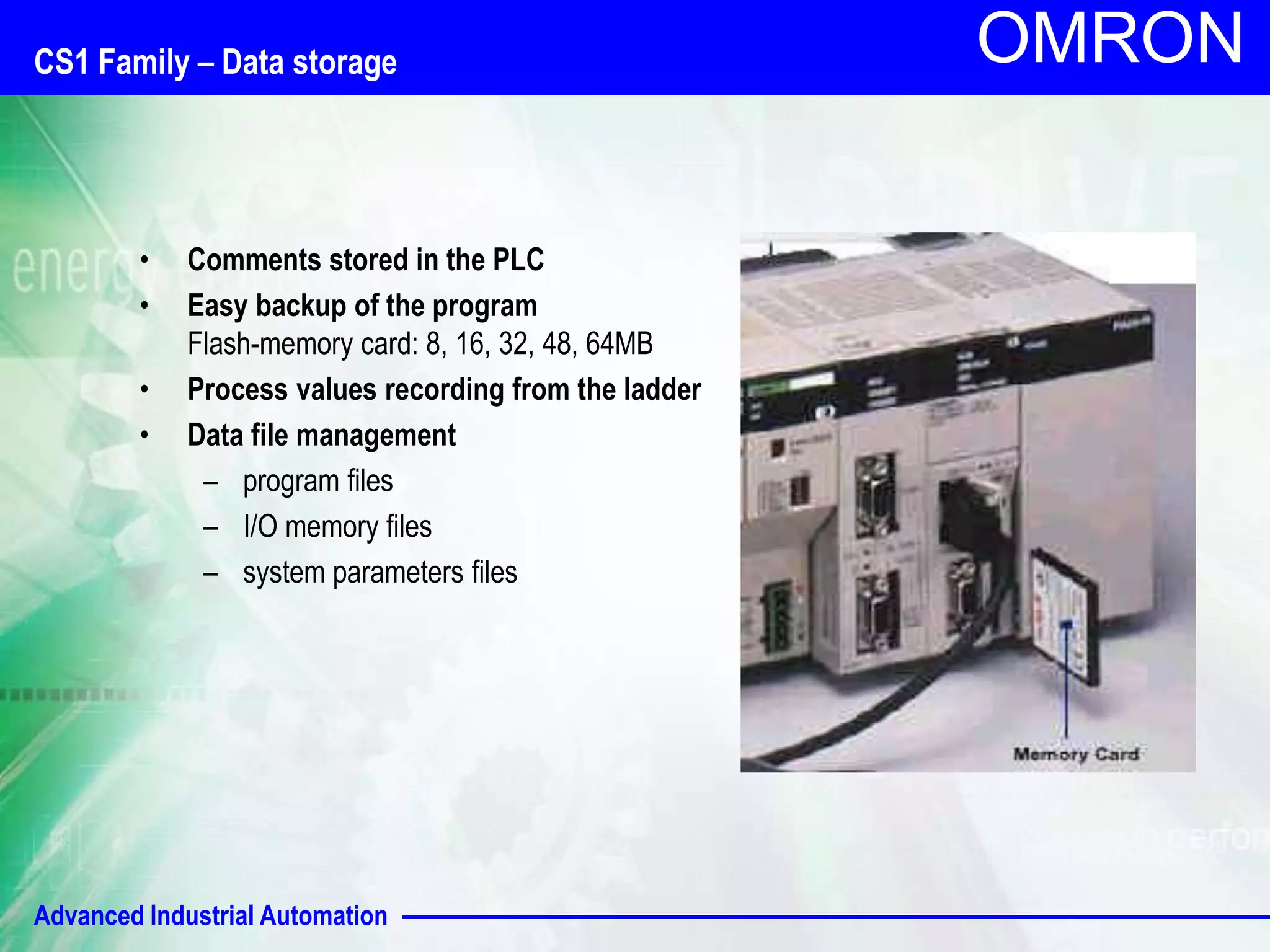 OMRON CS1 Family – Data storage 
• Comments stored in the PLC 
• Easy backup of the program 
Flash-memory card: 8, 16, 32, 48, 64MB 
• Process values recording from the ladder 
• Data file management 
– program files 
– I/O memory files 
– system parameters files 
Advanced Industrial Automation 
 