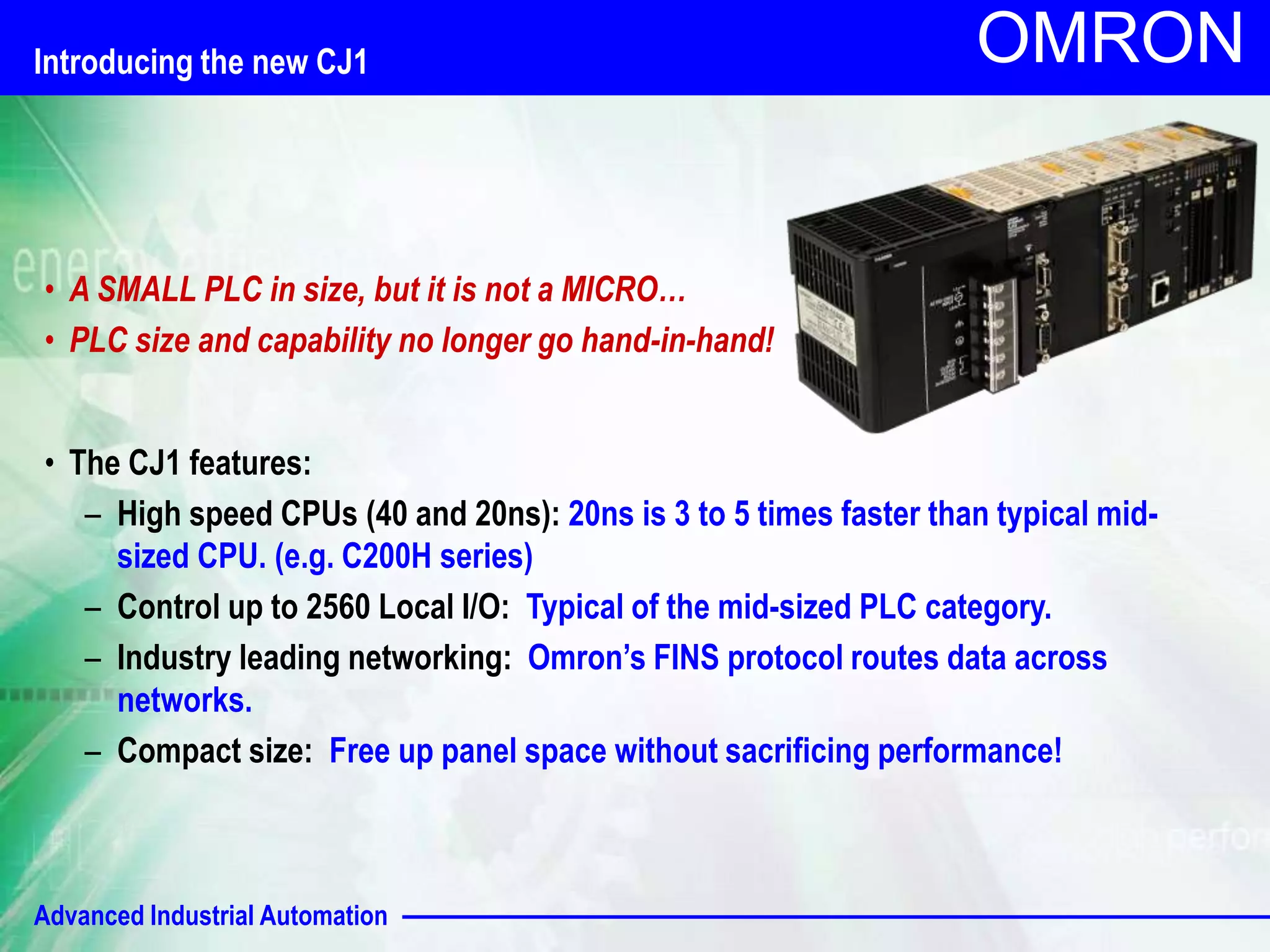 Introducing the new CJ1 
Advanced Industrial Automation 
OMRON 
• A SMALL PLC in size, but it is not a MICRO… 
• PLC size and capability no longer go hand-in-hand! 
• The CJ1 features: 
– High speed CPUs (40 and 20ns): 20ns is 3 to 5 times faster than typical mid-sized 
CPU. (e.g. C200H series) 
– Control up to 2560 Local I/O: Typical of the mid-sized PLC category. 
– Industry leading networking: Omron’s FINS protocol routes data across 
networks. 
– Compact size: Free up panel space without sacrificing performance! 
 