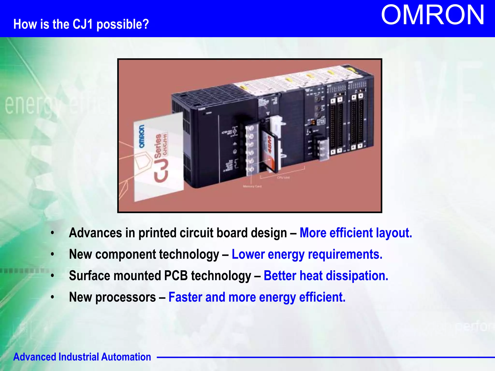 How is the CJ1 possible? 
Advanced Industrial Automation 
OMRON 
• Advances in printed circuit board design – More efficient layout. 
• New component technology – Lower energy requirements. 
• Surface mounted PCB technology – Better heat dissipation. 
• New processors – Faster and more energy efficient. 
 