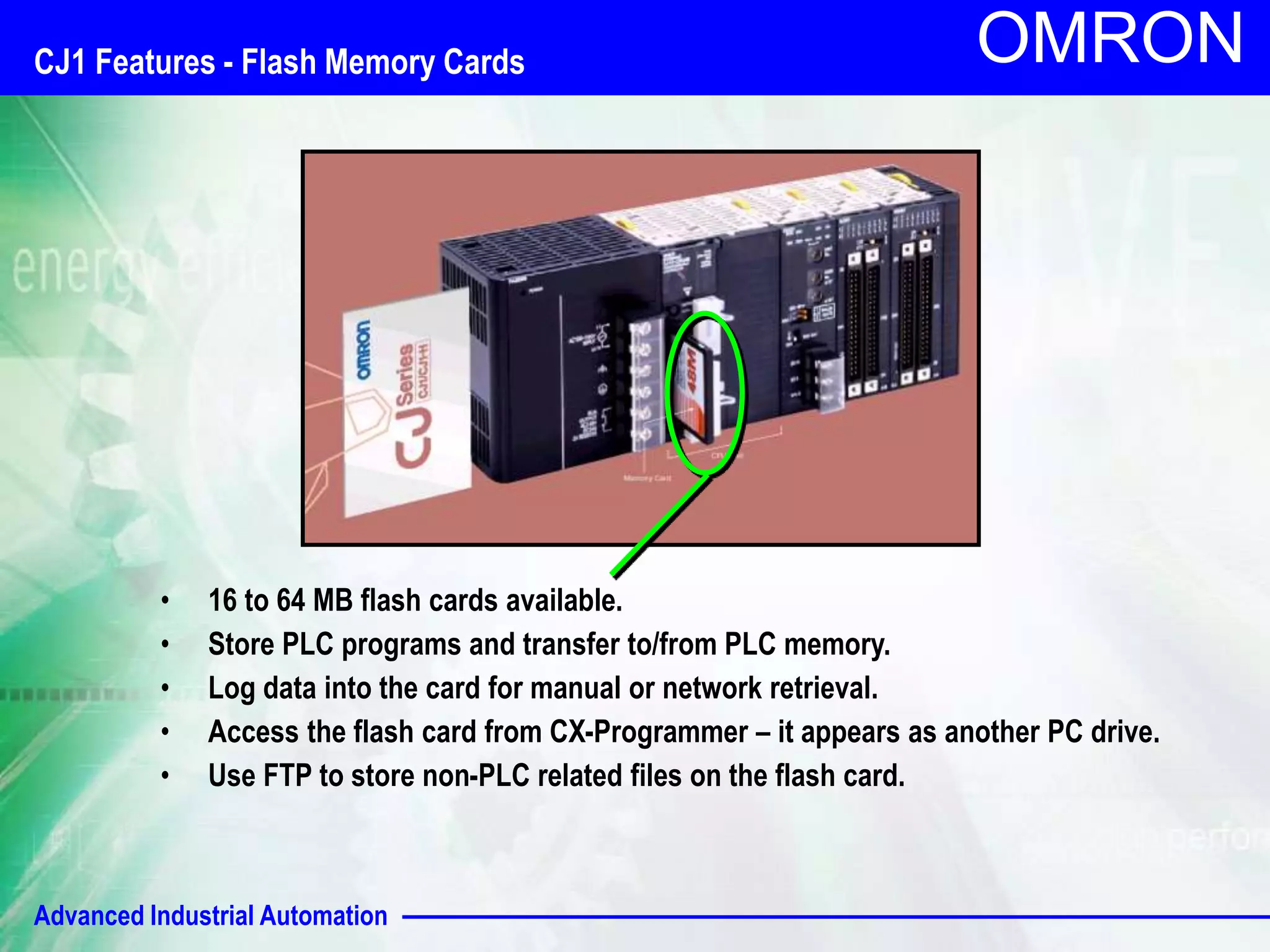CJ1 Features - Flash Memory Cards 
Advanced Industrial Automation 
OMRON 
• 16 to 64 MB flash cards available. 
• Store PLC programs and transfer to/from PLC memory. 
• Log data into the card for manual or network retrieval. 
• Access the flash card from CX-Programmer – it appears as another PC drive. 
• Use FTP to store non-PLC related files on the flash card. 
 