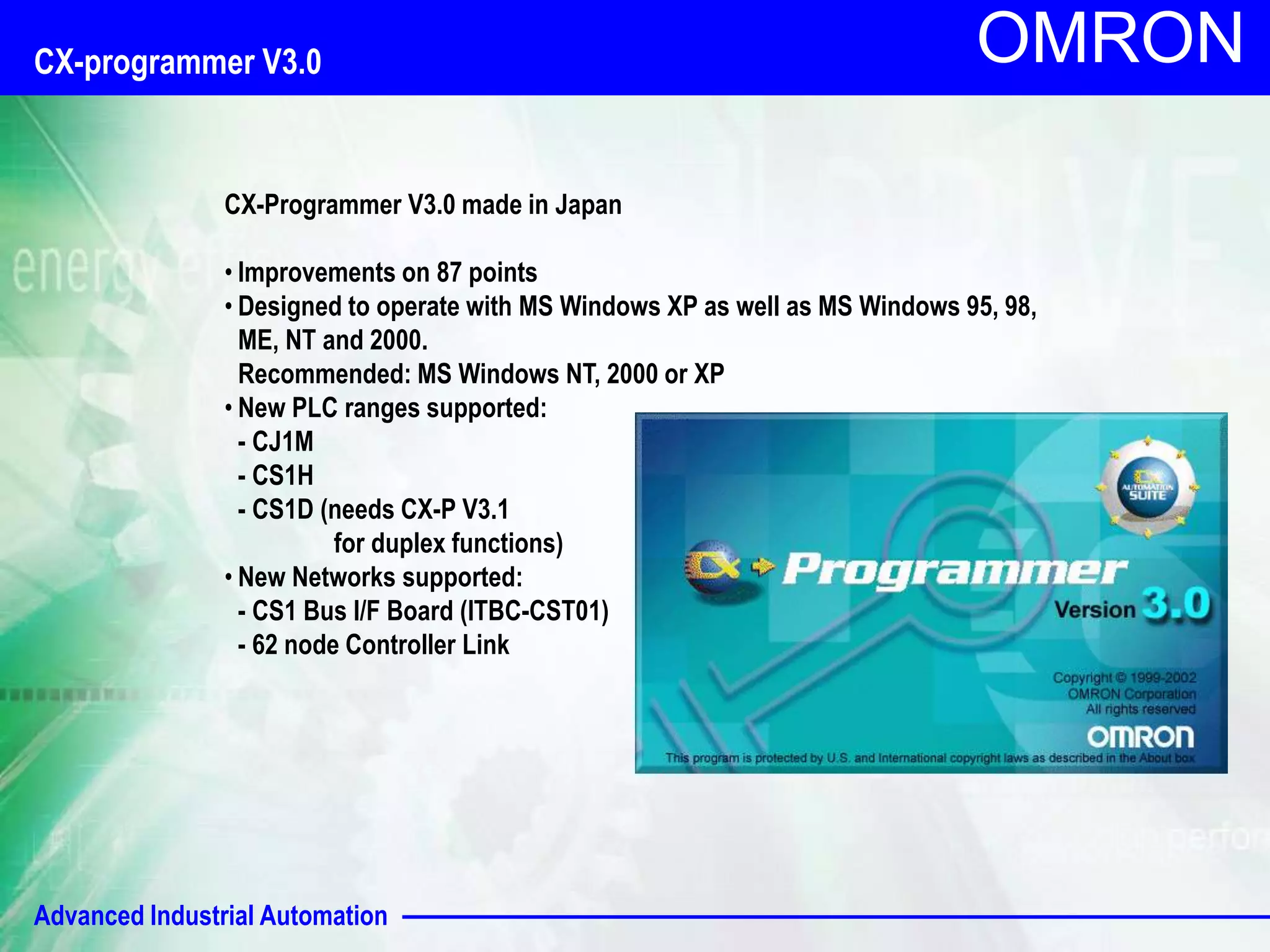 OMRON CX-programmer V3.0 
CX-Programmer V3.0 made in Japan 
• Improvements on 87 points 
• Designed to operate with MS Windows XP as well as MS Windows 95, 98, 
ME, NT and 2000. 
Recommended: MS Windows NT, 2000 or XP 
• New PLC ranges supported: 
- CJ1M 
- CS1H 
- CS1D (needs CX-P V3.1 
for duplex functions) 
• New Networks supported: 
- CS1 Bus I/F Board (ITBC-CST01) 
- 62 node Controller Link 
Advanced Industrial Automation 
 