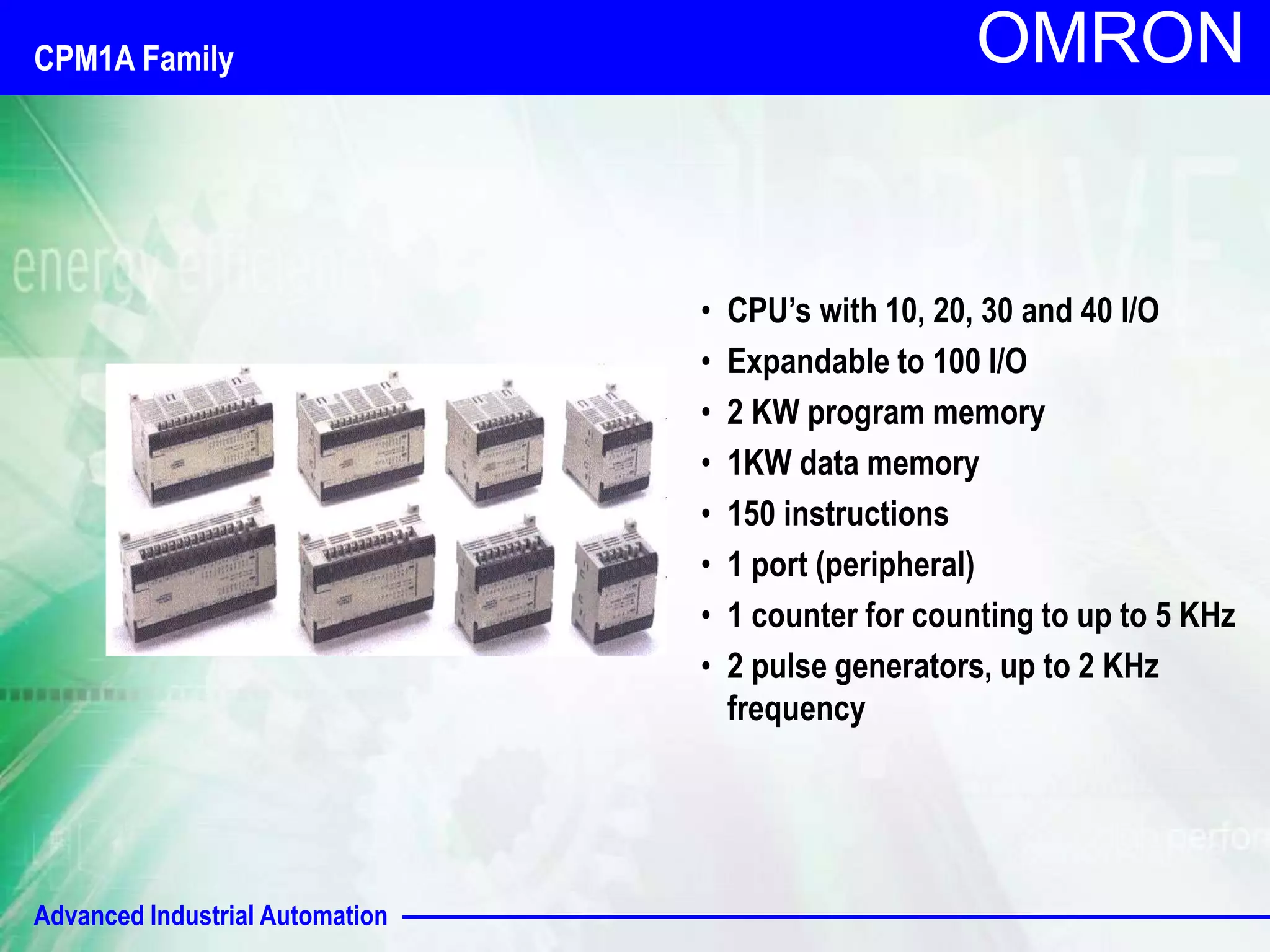 Advanced Industrial Automation 
OMRON 
• CPU’s with 10, 20, 30 and 40 I/O 
• Expandable to 100 I/O 
• 2 KW program memory 
• 1KW data memory 
• 150 instructions 
• 1 port (peripheral) 
• 1 counter for counting to up to 5 KHz 
• 2 pulse generators, up to 2 KHz 
frequency 
CPM1A Family 
 