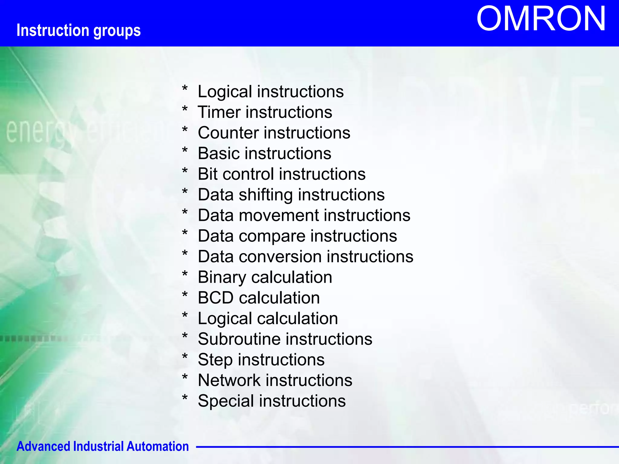 Advanced Industrial Automation 
OMRON 
* Logical instructions 
* Timer instructions 
* Counter instructions 
* Basic instructions 
* Bit control instructions 
* Data shifting instructions 
* Data movement instructions 
* Data compare instructions 
* Data conversion instructions 
* Binary calculation 
* BCD calculation 
* Logical calculation 
* Subroutine instructions 
* Step instructions 
* Network instructions 
* Special instructions 
Instruction groups 
 