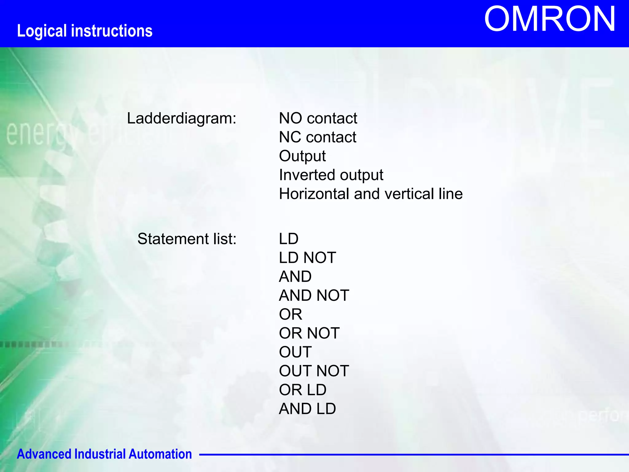 Advanced Industrial Automation 
OMRON 
Ladderdiagram: 
Statement list: 
NO contact 
NC contact 
Output 
Inverted output 
Horizontal and vertical line 
LD 
LD NOT 
AND 
AND NOT 
OR 
OR NOT 
OUT 
OUT NOT 
OR LD 
AND LD 
Logical instructions 
 