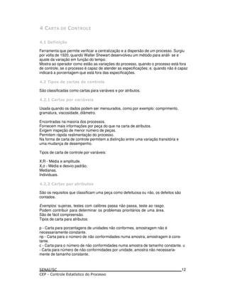 '
'
Ferramenta que permite verificar a centralização e a dispersão de um processo. Surgiu
por volta de 1920, quando Walter Shewart desenvolveu um método para análi- se e
ajuste da variação em função do tempo.
Mostra ao operador como estão as variações do processo, quando o processo está fora
de controle, se o processo é capaz de atender as especificações; e, quando não é capaz
indicará a porcentagem que está fora das especificações.
' 5 ! & ) ( ! & ) ( *
São classificadas como cartas para variáveis e por atributos.
' ( ! 5 ( % ( :% !
Usada quando os dados podem ser mensurados, como por exemplo: comprimento,
gramatura, viscosidade, diâmetro.
Encontradas na maioria dos processos.
Fornecem mais informações por peça do que na carta de atributos.
Exigem inspeção de menor número de peças.
Permitem rápida realimentação do processo.
Na forma de carta de controle permitem a distinção entre uma variação transitória e
uma mudança de desempenho.
Tipos de carta de controle por variáveis:
X,R - Média e amplitude.
X, - Média e desvio padrão.
Medianas.
Individuais.
' ( ! 5 ( ( #- !
São os requisitos que classificam uma peça como defeituosa ou não, os defeitos são
contados.
Exemplos: sujeiras, testes com calibres passa não passa, teste ao rasgo.
Podem contribuir para determinar os problemas prioritários de uma área.
São de fácil compreensão.
Tipos de carta para atributos:
p - Carta para porcentagens de unidades não conformes, amostragem não é
necessariamente constante.
np - Carta para o número de não conformidades numa amostra, amostragem é cons-
tante.
c - Carta para o número de não conformidades numa amostra de tamanho constante. u
- Carta para número de não conformidades por unidade, amostra não necessaria-
mente de tamanho constante.
12
 