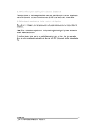 / ' (. ) (( & ) -! ! !5 ) !
Devemos tomar as medidas preventivas para que elas não mais ocorram, é de funda-
mental importância o preenchimento correto do diário de bordo para esta análise.
/ + . ! & ) ( * * 9 ) ( * ) (( 1& !
Deverá ser revista para corrigir possíveis mudanças nas causa comuns ocorridas no
processo.
Obs: É de fundamental importância acompanhar o processo para que ele tenha con-
trole e melhoria contínua.
O analista deverá estar atento as variações que ocorrem no dia a dia, e o operador
deve-se inteirar cada vez mais afim de dominar o C.E.P. já que ele facilita o seu traba-
lho.
15
 