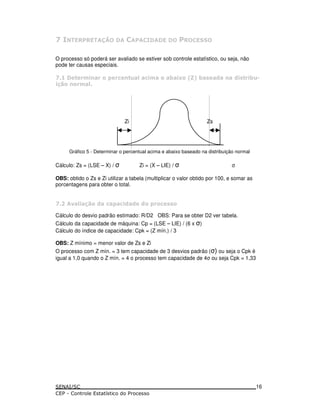 0
O processo só poderá ser avaliado se estiver sob controle estatístico, ou seja, não
pode ter causas especiais.
0 (. ( 5 () - * ) . # A B # ! & & ! ( #-4
(. *
Zi Zs
Gráfico 5 - Determinar o percentual acima e abaixo baseado na distribuição normal
Cálculo: Zs = (LSE – X) / Zi = (X – LIE) /
OBS: obtido o Zs e Zi utilizar a tabela (multiplicar o valor obtido por 100, e somar as
porcentagens para obter o total.
0 % * & ) 5 ) & & & 5( ) !!
Cálculo do desvio padrão estimado: R/D2 OBS: Para se obter D2 ver tabela.
Cálculo da capacidade de máquina: Cp = (LSE – LIE) / (6 x )
Cálculo do índice de capacidade: Cpk = (Z mín.) / 3
OBS: Z mínimo = menor valor de Zs e Zi
O processo com Z mín. = 3 tem capacidade de 3 desvios padrão ( ) ou seja o Cpk é
igual a 1,0 quando o Z mín. = 4 o processo tem capacidade de 4 ou seja Cpk = 1,33
16
 