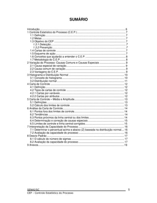 SUMÁRIO
Introdução....................................................................................................................... 6
1 Controle Estatístico do Processo (C.E.P.)................................................................... 7
1.1 Definição............................................................................................................... 7
1.2 Metas.................................................................................................................... 7
1.3 Objetivo do CEP ................................................................................................... 7
1.3.1 Detecção........................................................................................................ 7
1.3.2 Prevenção...................................................................................................... 7
1.4 Cartas de controle ................................................................................................ 7
1.5 Esquema de ação................................................................................................. 7
1.6 Conceitos que ajudarão a entender o C.E.P. ....................................................... 8
1.7 Metodologia do C.E.P........................................................................................... 8
2 Variação do Processo: Causas Comuns e Causas Especiais .................................... 9
2.1 Causa especial de variação.................................................................................. 9
2.2 Causa comum de variação ................................................................................... 9
2.3 Vantagens do C.E.P. ............................................................................................ 9
3 Histograma e Distribuição Normal............................................................................. 10
3.1 Conceito do histograma...................................................................................... 10
3.2 Distribuição normal ............................................................................................. 11
4 Carta de Controle ...................................................................................................... 12
4.1 Definição............................................................................................................. 12
4.2 Tipos de cartas de controle ................................................................................ 12
4.2.1 Cartas por variáveis......................................................................................... 12
4.2.2 Cartas por atributos ......................................................................................... 12
5 Carta de Controle – Média e Amplitude..................................................................... 13
5.1 Definições ........................................................................................................... 13
5.2 Cálculo dos limites de controle........................................................................... 13
6 Análise da Carta de Controle..................................................................................... 14
6.1 Pontos fora dos limites de controle..................................................................... 14
6.2 Tendências ......................................................................................................... 14
6.3 Pontos próximos da linha central ou dos limites................................................. 14
6.4 Determinação e correção de causas especiais .................................................. 15
6.5 Limites de controle e linha central corrigidos...................................................... 15
7 Interpretação da Capacidade do Processo ............................................................... 16
7.1 Determinar o percentual acima e abaixo (Z) baseada na distribuição normal.... 16
7.2 Avaliação da capacidade do processo ............................................................... 16
8 Desvio Padrão ........................................................................................................... 17
8.1 O cálculo do número de sigmas ......................................................................... 17
8.2 Avaliação da capacidade do processo ............................................................... 17
9 Anexos.......................................................................................................................19
5
 