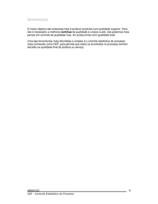 O maior objetivo das empresas hoje é produzir produtos com qualidade superior. Para
isto é necessário a melhoria contínua da qualidade e a baixo custo; não podemos mais
pensar em controle da qualidade mas, em produzirmos com qualidade total.
Uma das ferramentas mais difundidas e simples é o controle estatístico do processo,
mais conhecido como CEP, pois permite que todos os envolvidos no processo tenham
decisão na qualidade final do produto ou serviço.
6
 
