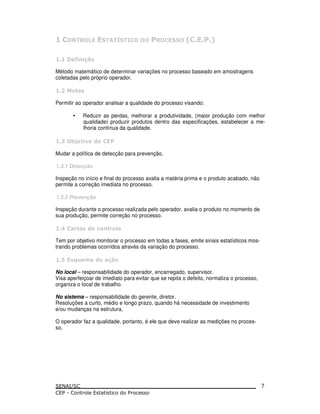 Método matemático de determinar variações no processo baseado em amostragens
coletadas pelo próprio operador.
!
Permitir ao operador analisar a qualidade do processo visando:
• Reduzir as perdas, melhorar a produtividade, (maior produção com melhor
qualidade) produzir produtos dentro das especificações, estabelecer a me-
lhoria contínua da qualidade.
" #$ % &
Mudar a política de detecção para prevenção.
1.3.1 Detecção
Inspeção no início e final do processo avalia a matéria prima e o produto acabado, não
permite a correção imediata no processo.
1.3.2 Prevenção
Inspeção durante o processo realizada pelo operador, avalia o produto no momento de
sua produção, permite correção no processo.
' ( ! & ) ( *
Tem por objetivo monitorar o processo em todas a fases, emite sinais estatísticos mos-
trando problemas ocorridos através da variação do processo.
+ !,- . &
No local – responsabilidade do operador, encarregado, supervisor.
Visa aperfeiçoar de imediato para evitar que se repita o defeito, normaliza o processo,
organiza o local de trabalho.
No sistema – responsabilidade do gerente, diretor.
Resoluções a curto, médio e longo prazo, quando há necessidade de investimento
e/ou mudanças na estrutura,
O operador faz a qualidade, portanto, é ele que deve realizar as medições no proces-
so.
7
 