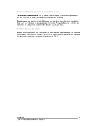 / ) ! ,- $-& ( & (
Característica da qualidade: são os traços característicos, qualidades ou proprieda-
des dos produtos ou serviços que são importantes para o cliente.
Amostragem: são os elementos obtidos de um grande grupo, chamado população.
Esta pode ser individual ou subgrupos de elementos. A população pode ser todos os
elementos de uma partida ou elementos de uma população diária.
0 & * 1 &
Através do conhecimento das características da qualidade é estabelecido um plano de
amostragem, inicia-se uma retirada de amostras, registrando-se as variações medidas
na carta de controle que é uma das ferramentas do C.E.P.
8
 
