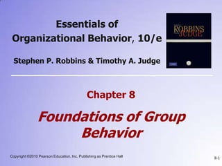 Copyright ©2010 Pearson Education, Inc. Publishing as Prentice Hall 8-1
Essentials of
Organizational Behavior, 10/e
Stephen P. Robbins & Timothy A. Judge
Chapter 8
Foundations of Group
Behavior
 