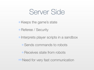 •Keeps the game’s state
•Referee / Security
•Interprets player scripts in a sandbox
•Sends commands to robots
•Receives state from robots
➡Need for very fast communication
Server Side
 