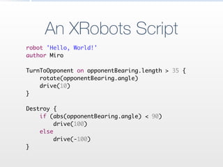 An XRobots Script
robot 'Hello, World!'	
author Miro	
!
TurnToOpponent on opponentBearing.length > 35 {	
rotate(opponentBearing.angle)	
drive(10)	
}	
!
Destroy {	
if (abs(opponentBearing.angle) < 90)	
drive(100)	
else	
drive(-100)	
}
 