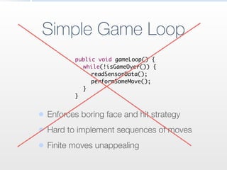 Simple Game Loop
	 public void gameLoop() {	
	 	 while(!isGameOver()) {	
	 	 	 readSensorData();	
	 	 	 performSomeMove();	
	 	 }	
	 }
• Enforces boring face and hit strategy
• Hard to implement sequences of moves
• Finite moves unappealing
 