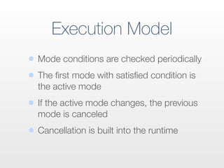 Execution Model
• Mode conditions are checked periodically
• The ﬁrst mode with satisﬁed condition is
the active mode
• If the active mode changes, the previous
mode is canceled
• Cancellation is built into the runtime
 