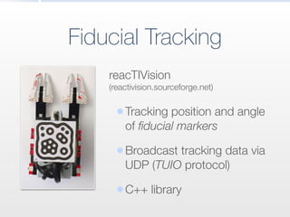 Fiducial Tracking
reacTIVision
(reactivision.sourceforge.net)
•Tracking position and angle
of ﬁducial markers
•Broadcast tracking data via
UDP (TUIO protocol)
•C++ library
 