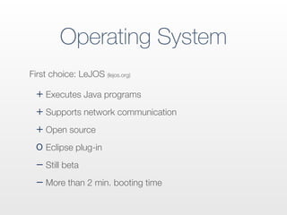 Operating System
+ Executes Java programs
+ Supports network communication
+ Open source
o Eclipse plug-in
− Still beta
− More than 2 min. booting time
First choice: LeJOS (lejos.org)
 