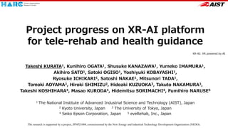 Project progress on XR-AI platform
for tele-rehab and health guidance
Takeshi KURATA1, Kunihiro OGATA1, Shusuke KANAZAWA1, Yumeko IMAMURA1,
Akihiro SATO1, Satoki OGISO1, Yoshiyuki KOBAYASHI1,
Ryosuke ICHIKARI1, Satoshi NAKAE1, Mitsunori TADA1,
Tomoki AOYAMA2, Hiroki SHIMIZU2, Hideaki KUZUOKA3, Takuto NAKAMURA3,
Takeshi KOSHIHARA4, Masao KURODA4, Hidemitsu SORIMACHI4, Fumihiro NARUSE5
1 The National Institute of Advanced Industrial Science and Technology (AIST), Japan
2 Kyoto University, Japan 3 The University of Tokyo, Japan
4 Seiko Epson Corporation, Japan 5 eveRehab, Inc., Japan
The research is supported by a project, JPNP21004, commissioned by the New Energy and Industrial Technology Development Organization (NEDO).
XR-AI: XR powered by AI
 