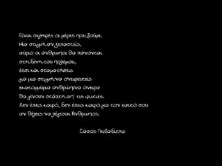 Είναι σκληρές οι μέρες που ζούμε.
Μια στιγμή αν ξεχαστείς,
αύριο οι άνθρωποι θα χάνονται
στη δίνη του πολέμου,
έτσι και σταματήσεις
για μια στιγμή να ονειρευτείς
εκατομμύρια ανθρώπινα όνειρα
θα γίνουν στάχτη απ' τις φωτιές.
Δεν έχεις καιρό, δεν έχεις καιρό για τον εαυτό σου
αν θέλεις να λέγεσαι Άνθρωπος.

                       Τάσος Λειβαδίτης
 