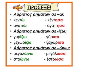 Αόριστος ρημάτων σε –ώ: κεντ ώ   - κέντ ησα αγαπ ώ   - αγάπ ησα Αόριστος ρημάτων σε -ίζω: γυρ ίζω   - γύρ ισα ξεχωρ ίζω   - ξεχώρ ισα Αόριστος ρημάτων σε –ώνω: μεγαλ ώνω   - μεγάλ ωσα στρ ώνω  - έστρ ωσα ΠΡΟΣΕΞΕ! 