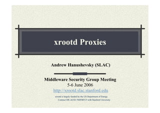 xrootd Proxies
Andrew Hanushevsky (SLAC)
Middleware Security Group Meeting
5-6 June 2006
http://xrootd.slac.stanford.edu
xrootd is largely funded by the US Department of Energy
Contract DE-AC02-76SF00515 with Stanford University

 
