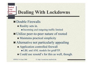 Dealing With Lockdowns
Double Firewalls
Reality sets in.
Incoming and outgoing traffic limited

Utilize peer-to-peer nature of rooted
Maintains practical simplicity

Alternative not particularly appealing
Application controlled firewall
LBL and ANL models for gridFTP.

Could use xrootd’s for this as well, though.
MWSG 5-6 June 2006

13: http://xrootd.slac.stanford.edu

 