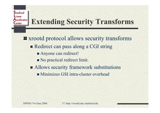 Extending Security Transforms
xrootd protocol allows security transforms
Redirect can pass along a CGI string
Anyone can redirect!
No practical redirect limit.

Allows security framework substitutions
Minimizes GSI intra-cluster overhead

MWSG 5-6 June 2006

17: http://xrootd.slac.stanford.edu

 