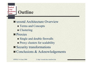 Outline
xrootd Architecture Overview
Terms and Concepts
Clustering

Proxies
Single and double firewalls
Proxy clusters for scalability

Security transformations
Conclusions & Acknowledgements
MWSG 5-6 June 2006

2: http://xrootd.slac.stanford.edu

 