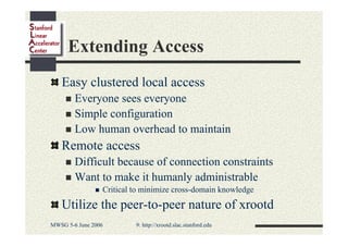 Extending Access
Easy clustered local access
Everyone sees everyone
Simple configuration
Low human overhead to maintain

Remote access
Difficult because of connection constraints
Want to make it humanly administrable
Critical to minimize cross-domain knowledge

Utilize the peer-to-peer nature of xrootd
MWSG 5-6 June 2006

9: http://xrootd.slac.stanford.edu

 