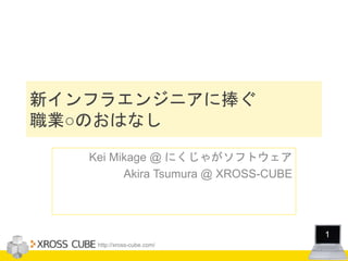 http://xross-cube.com/
1
新インフラエンジニアに捧ぐ
職業○のおはなし
Kei Mikage @ にくじゃがソフトウェア
Akira Tsumura @ XROSS-CUBE
 