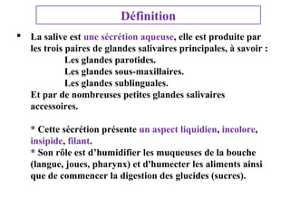 Définition
 La salive est une sécrétion aqueuse, elle est produite par
les trois paires de glandes salivaires principales, à savoir :
Les glandes parotides.
Les glandes sous-maxillaires.
Les glandes sublinguales.
Et par de nombreuses petites glandes salivaires
accessoires.
* Cette sécrétion présente un aspect liquidien, incolore,
insipide, filant.
* Son rôle est d’humidifier les muqueuses de la bouche
(langue, joues, pharynx) et d'humecter les aliments ainsi
que de commencer la digestion des glucides (sucres).

 