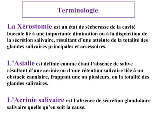 Terminologie
La Xérostomie est un état de sécheresse de la cavité
buccale lié à une importante diminution ou à la disparition de
la sécrétion salivaire, résultant d’une atteinte de la totalité des
glandes salivaires principales et accessoires.

L’Asialie est définie comme étant l’absence de salive
résultant d’une acrinie ou d’une rétention salivaire liée à un
obstacle canalaire, frappant une ou plusieurs, ou la totalité des
glandes salivaires.

L’Acrinie salivaire est l’absence de sécrétion glandulaire
salivaire quelle qu’en soit la cause.

 