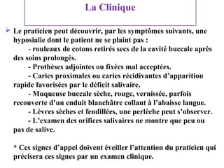 La Clinique
 Le praticien peut découvrir, par les symptômes suivants, une
hyposialie dont le patient ne se plaint pas :
- rouleaux de cotons retirés secs de la cavité buccale après
des soins prolongés.
- Prothèses adjointes ou fixées mal acceptées.
- Caries proximales ou caries récidivantes d’apparition
rapide favorisées par le déficit salivaire.
- Muqueuse buccale sèche, rouge, vernissée, parfois
recouverte d’un enduit blanchâtre collant à l’abaisse langue.
- Lèvres sèches et fendillées, une perlèche peut s’observer.
- L’examen des orifices salivaires ne montre que peu ou
pas de salive.
* Ces signes d’appel doivent éveiller l’attention du praticien qui
précisera ces signes par un examen clinique.

 