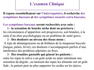 L’examen Clinique
Il repose essentiellement sur l’interrogatoire, il recherche des
symptômes buccaux et des symptômes associés extra buccaux.
Les symptômes buccaux seront recherchés avec soin :
1- la sensation de bouche sèche dont on précisera :
les circonstances d’apparition soit progressives, soit brutales, à la
suite d’un choc psychologique ou un problème de santé grave.
2- Des douleurs au niveau des tissus mous :
À type de démangeaisons ou de brûlures de la muqueuse buccale
(langue, palais, lèvre), ces douleurs s’accompagnent parfois d’une
intolérance des prothèses adjointes ou fixes.
3- Des troubles gustatifs qui gênent les patients :
entre les repas la salive a un goût acide ou amer entraînant une
sensation de dégoût ; au moment des repas les aliments ont un goût
fade ; le patient peut ne plus supporter les acides ou les épices.

 