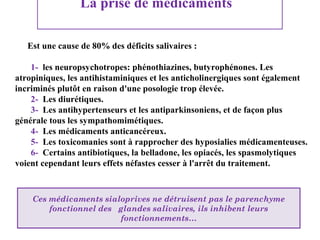 La prise de médicaments
Est une cause de 80% des déficits salivaires :
1- les neuropsychotropes: phénothiazines, butyrophénones. Les
atropiniques, les antihistaminiques et les anticholinergiques sont également
incriminés plutôt en raison d'une posologie trop élevée.
2- Les diurétiques.
3- Les antihypertenseurs et les antiparkinsoniens, et de façon plus
générale tous les sympathomimétiques.
4- Les médicaments anticancéreux.
5- Les toxicomanies sont à rapprocher des hyposialies médicamenteuses.
6- Certains antibiotiques, la belladone, les opiacés, les spasmolytiques
voient cependant leurs effets néfastes cesser à l'arrêt du traitement.

Ces médicaments sialoprives ne détruisent pas le parenchyme
fonctionnel des glandes salivaires, ils inhibent leurs
fonctionnements…

 