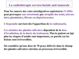 La radiothérapie cervico-faciale anti tumorale
Pour les cancers des voies aérodigestives supérieures (VADS)
peut provoquer une xérostomie par atrophie des acini, nécrose
intra glandulaire, fibrose ou dégénérescence.
L'hyposialie survient dès l'apparition de la radiomucite.
Les atteintes des glandes salivaires dépendent de la dose
d’irradiation, de la durée du traitement. Plus le patient est âgé
plus les risques d’asialie sont importants, en pareils cas les
lésions sont irréversibles.
On considère qu'une dose de 70 grays délivrée dans le champ
des glandes salivaires entraîne un processus irréversible.

 