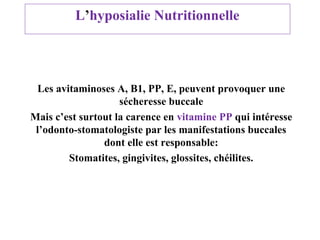 L’hyposialie Nutritionnelle

Les avitaminoses A, B1, PP, E, peuvent provoquer une
sécheresse buccale
Mais c’est surtout la carence en vitamine PP qui intéresse
l’odonto-stomatologiste par les manifestations buccales
dont elle est responsable:
Stomatites, gingivites, glossites, chéilites.

 