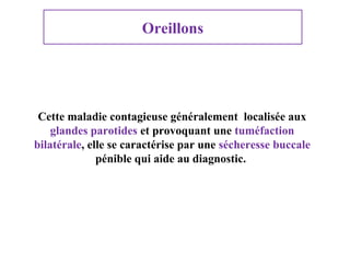 Oreillons

Cette maladie contagieuse généralement localisée aux
glandes parotides et provoquant une tuméfaction
bilatérale, elle se caractérise par une sécheresse buccale
pénible qui aide au diagnostic.

 