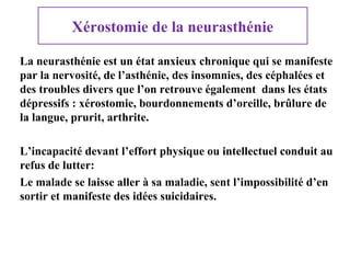 Xérostomie de la neurasthénie
La neurasthénie est un état anxieux chronique qui se manifeste
par la nervosité, de l’asthénie, des insomnies, des céphalées et
des troubles divers que l’on retrouve également dans les états
dépressifs : xérostomie, bourdonnements d’oreille, brûlure de
la langue, prurit, arthrite.
L’incapacité devant l’effort physique ou intellectuel conduit au
refus de lutter:
Le malade se laisse aller à sa maladie, sent l’impossibilité d’en
sortir et manifeste des idées suicidaires.

 